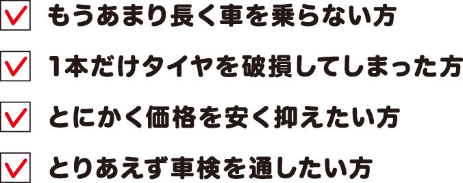 もうあまり長く車を乗らない方 1本だけタイヤを破損してしまった方 とにかく価格を安く抑えたい方 とりあえず車検を通したい方